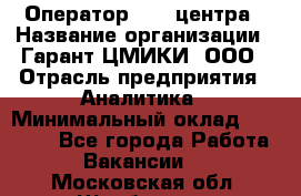Оператор Call-центра › Название организации ­ Гарант-ЦМИКИ, ООО › Отрасль предприятия ­ Аналитика › Минимальный оклад ­ 17 000 - Все города Работа » Вакансии   . Московская обл.,Щербинка г.